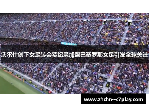 沃尔什创下女足转会费纪录加盟巴塞罗那女足引发全球关注