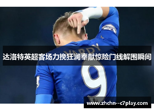 达洛特英超客场力挽狂澜奉献惊险门线解围瞬间 达洛特英超客场力挽狂澜奉献惊险门线解围瞬间