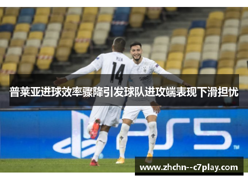 普莱亚进球效率骤降引发球队进攻端表现下滑担忧