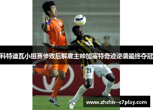 科特迪瓦小组赛惨败后解雇主帅加塞特奇迹逆袭最终夺冠