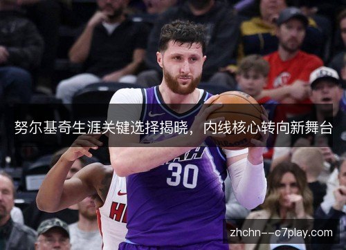 努尔基奇生涯关键选择揭晓,内线核心转向新舞台 努尔基奇生涯关键选择揭晓,内线核心转向新舞台